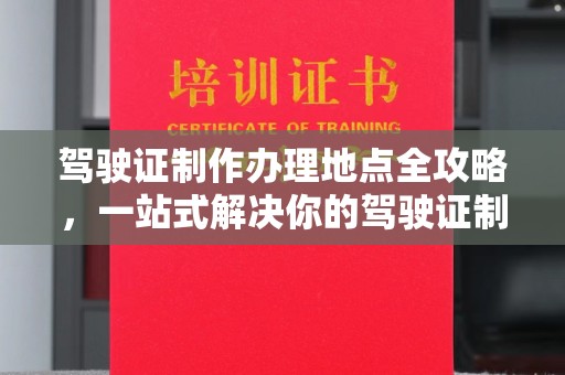 旌阳驾驶证制作办理地点全攻略，一站式解决你的驾驶证制作需求